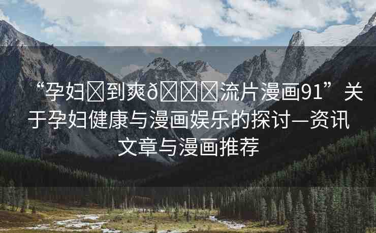 “孕婦?到爽??流片漫畫91”關(guān)于孕婦健康與漫畫娛樂的探討—資訊文章與漫畫推薦