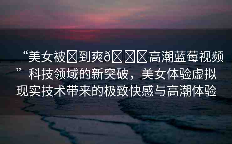 “美女被?到爽??高潮藍莓視頻”科技領(lǐng)域的新突破，美女體驗虛擬現(xiàn)實技術(shù)帶來的極致快感與高潮體驗