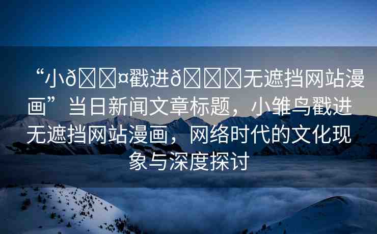 “小??戳進(jìn)??無遮擋網(wǎng)站漫畫”當(dāng)日新聞文章標(biāo)題，小雛鳥戳進(jìn)無遮擋網(wǎng)站漫畫，網(wǎng)絡(luò)時代的文化現(xiàn)象與深度探討