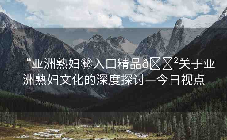 “亞洲熟婦秘入口精品??關(guān)于亞洲熟婦文化的深度探討—今日視點(diǎn)