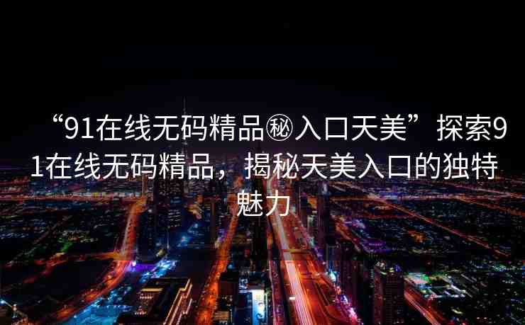 “91在線無碼精品秘入口天美”探索91在線無碼精品，揭秘天美入口的獨(dú)特魅力