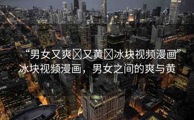 “男女又爽?又黃?冰塊視頻漫畫”冰塊視頻漫畫，男女之間的爽與黃