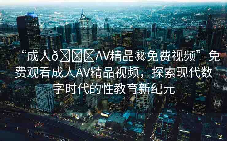 “成人??AV精品秘免費視頻”免費觀看成人AV精品視頻，探索現(xiàn)代數(shù)字時代的性教育新紀元
