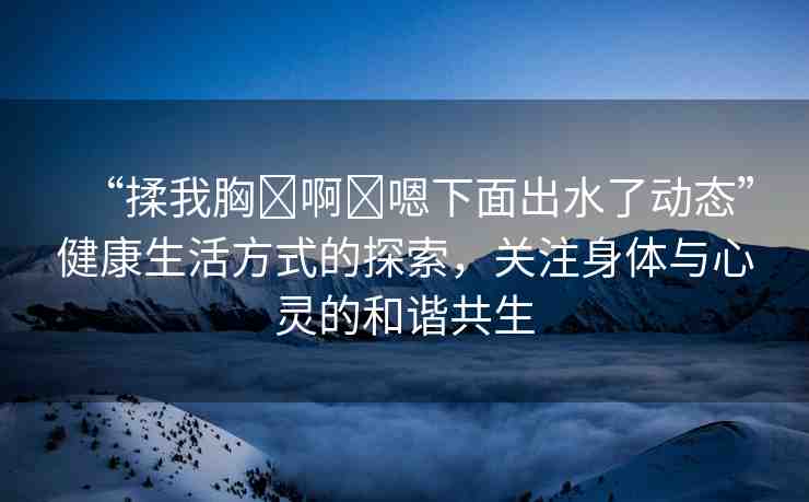 “揉我胸?啊?嗯下面出水了動(dòng)態(tài)”健康生活方式的探索，關(guān)注身體與心靈的和諧共生