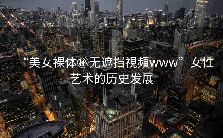 “美女裸體秘?zé)o遮擋視頻www”女性藝術(shù)的歷史發(fā)展