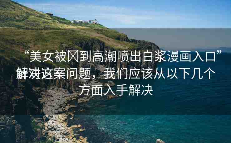 “美女被?到高潮噴出白漿漫畫入口”解決方案
針對這一問題，我們應(yīng)該從以下幾個(gè)方面入手解決