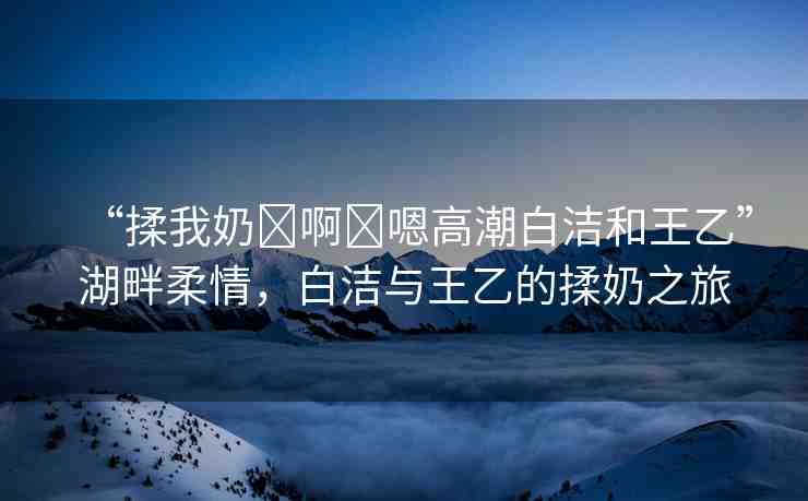 “揉我奶?啊?嗯高潮白潔和王乙”湖畔柔情，白潔與王乙的揉奶之旅