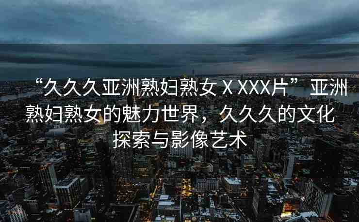 “久久久亞洲熟婦熟女ⅩXXX片”亞洲熟婦熟女的魅力世界，久久久的文化探索與影像藝術(shù)