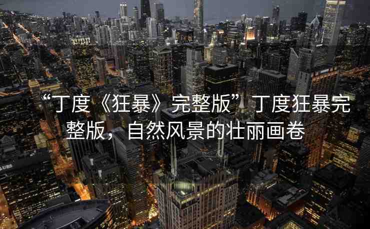 “丁度《狂暴》完整版”丁度狂暴完整版，自然風(fēng)景的壯麗畫卷