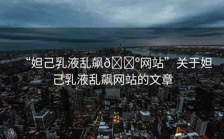 “妲己乳液亂飆??網(wǎng)站”關(guān)于妲己乳液亂飆網(wǎng)站的文章