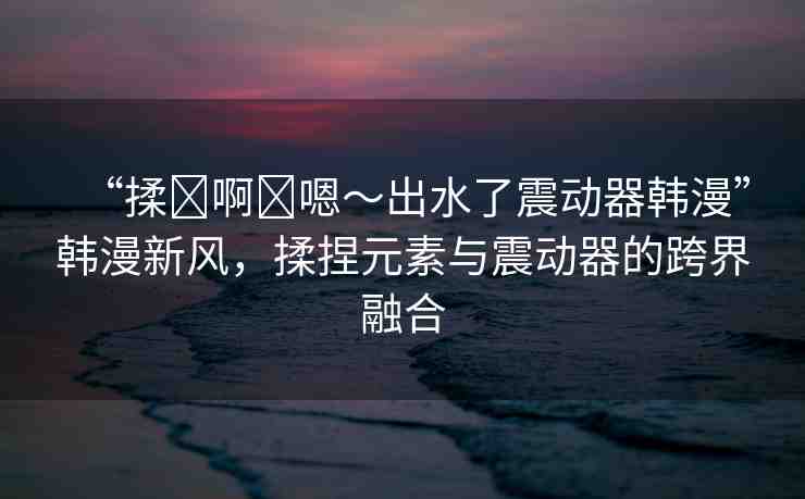 “揉?啊?嗯～出水了震動(dòng)器韓漫”韓漫新風(fēng)，揉捏元素與震動(dòng)器的跨界融合