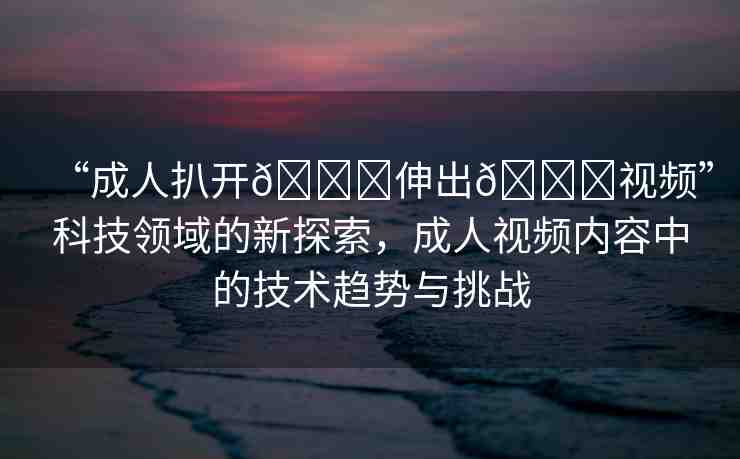 “成人扒開??伸出??視頻”科技領(lǐng)域的新探索，成人視頻內(nèi)容中的技術(shù)趨勢與挑戰(zhàn)