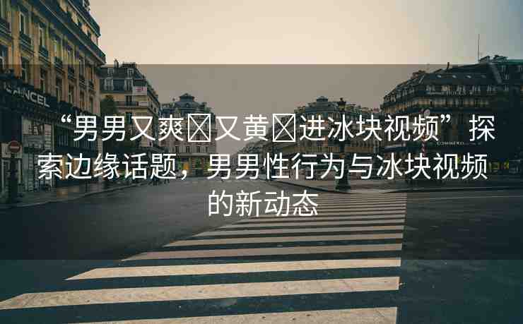 “男男又爽?又黃?進(jìn)冰塊視頻”探索邊緣話題，男男性行為與冰塊視頻的新動(dòng)態(tài)