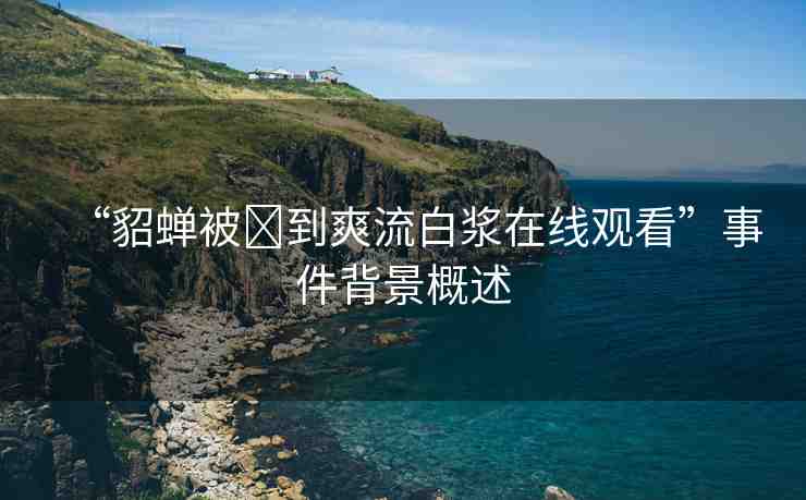 “貂蟬被?到爽流白漿在線觀看”事件背景概述
