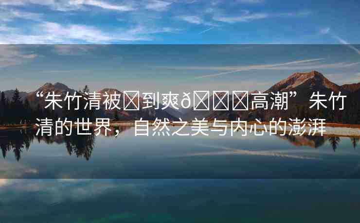 “朱竹清被?到爽??高潮”朱竹清的世界，自然之美與內(nèi)心的澎湃