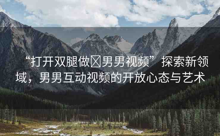 “打開雙腿做?男男視頻”探索新領(lǐng)域，男男互動(dòng)視頻的開放心態(tài)與藝術(shù)