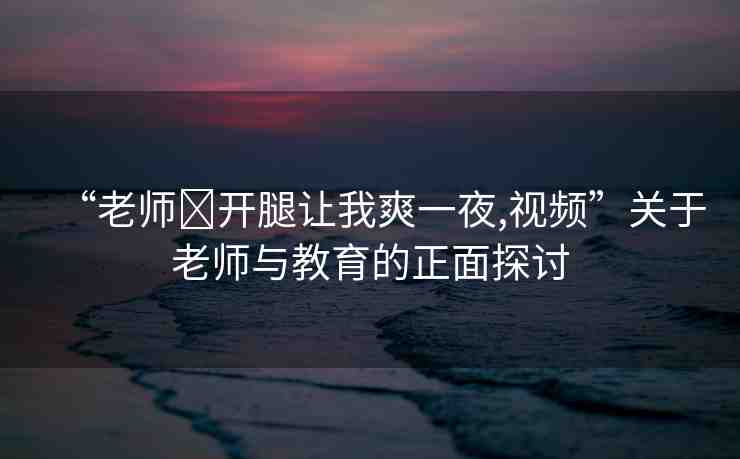 “老師?開腿讓我爽一夜,視頻”關(guān)于老師與教育的正面探討