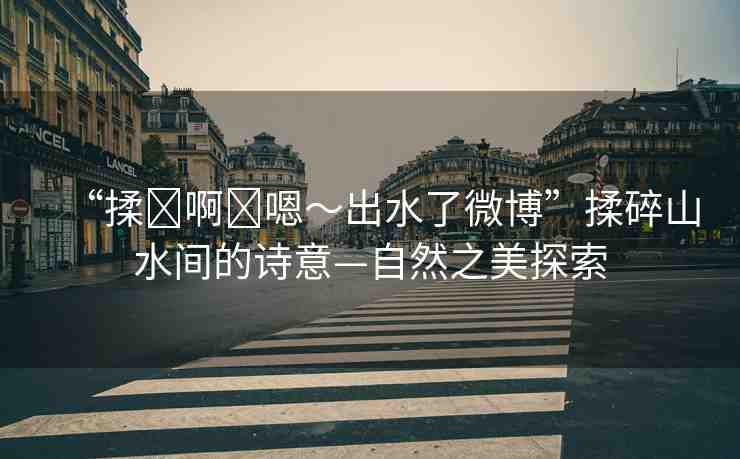 “揉?啊?嗯～出水了微博”揉碎山水間的詩意—自然之美探索