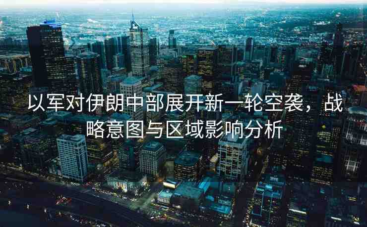 以軍對伊朗中部展開新一輪空襲，戰(zhàn)略意圖與區(qū)域影響分析