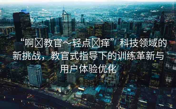 “啊?教官～輕點?癢”科技領(lǐng)域的新挑戰(zhàn)，教官式指導(dǎo)下的訓(xùn)練革新與用戶體驗優(yōu)化