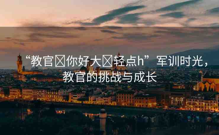 “教官?你好大?輕點h”軍訓(xùn)時光，教官的挑戰(zhàn)與成長