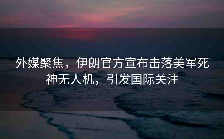外媒聚焦，伊朗官方宣布擊落美軍死神無(wú)人機(jī)，引發(fā)國(guó)際關(guān)注