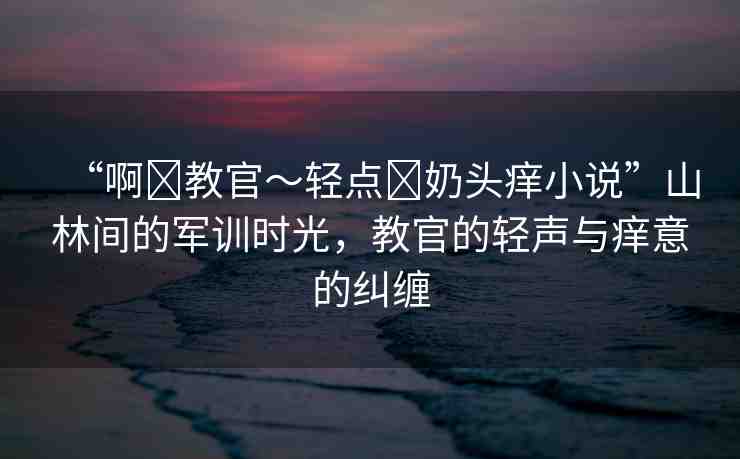“啊?教官～輕點?奶頭癢小說”山林間的軍訓時光，教官的輕聲與癢意的糾纏