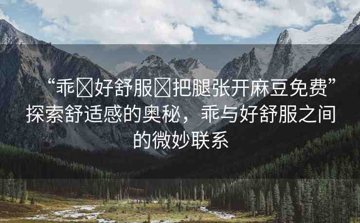 “乖?好舒服?把腿張開麻豆免費”探索舒適感的奧秘，乖與好舒服之間的微妙聯(lián)系