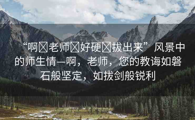 “啊?老師?好硬?拔出來”風(fēng)景中的師生情—啊，老師，您的教誨如磐石般堅(jiān)定，如拔劍般銳利