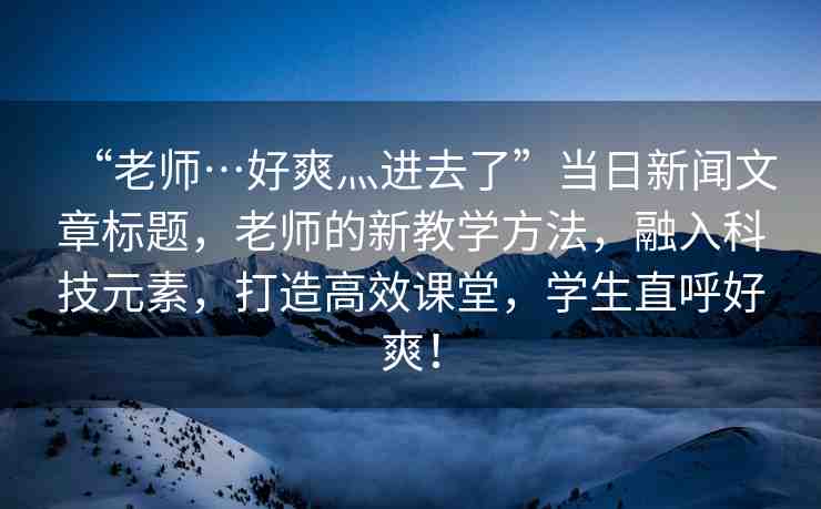 “老師…好爽灬進(jìn)去了”當(dāng)日新聞文章標(biāo)題，老師的新教學(xué)方法，融入科技元素，打造高效課堂，學(xué)生直呼好爽！