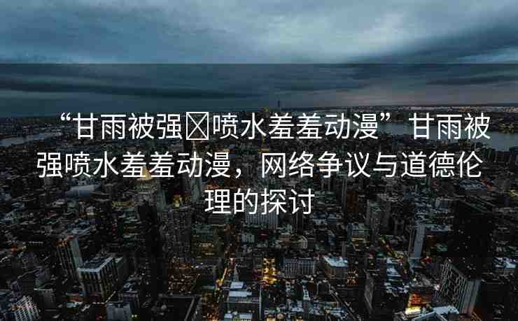 “甘雨被強(qiáng)?噴水羞羞動(dòng)漫”甘雨被強(qiáng)噴水羞羞動(dòng)漫，網(wǎng)絡(luò)爭議與道德倫理的探討