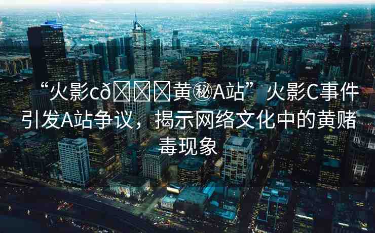 “火影c??黃秘A站”火影C事件引發(fā)A站爭(zhēng)議，揭示網(wǎng)絡(luò)文化中的黃賭毒現(xiàn)象