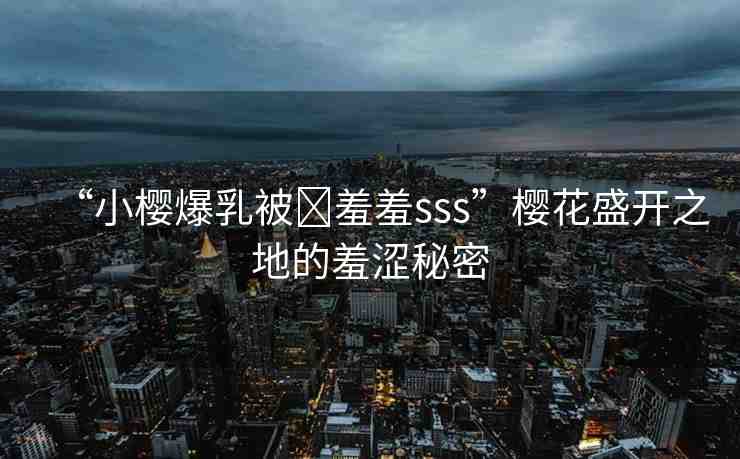 “小櫻爆乳被?羞羞sss”櫻花盛開(kāi)之地的羞澀秘密