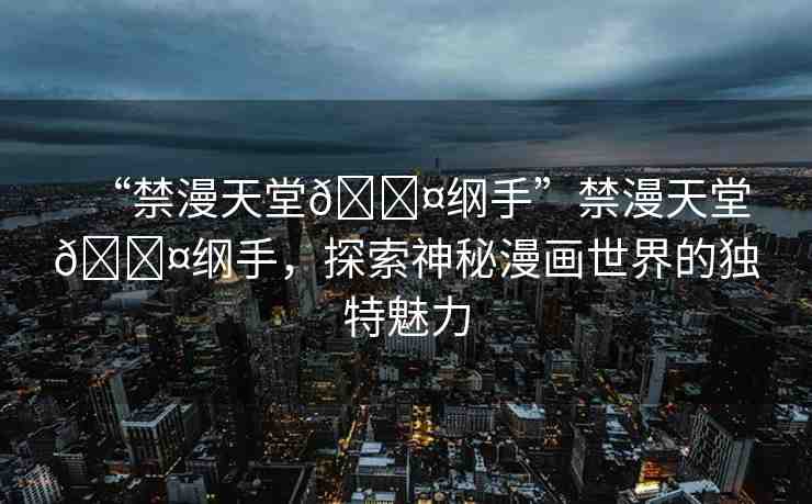 “禁漫天堂??綱手”禁漫天堂??綱手，探索神秘漫畫世界的獨特魅力