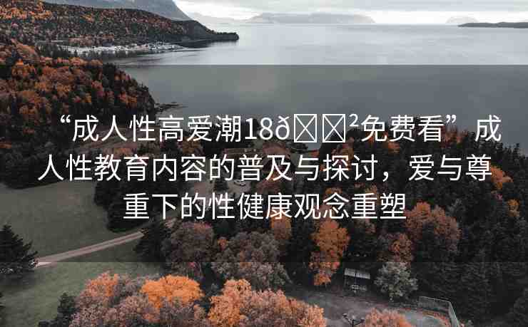 “成人性高愛潮18??免費(fèi)看”成人性教育內(nèi)容的普及與探討，愛與尊重下的性健康觀念重塑