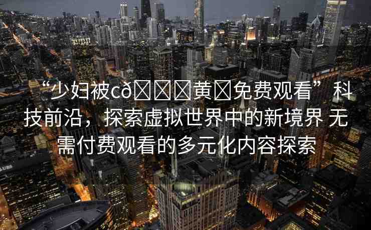 “少婦被c??黃?免費(fèi)觀看”科技前沿，探索虛擬世界中的新境界 無需付費(fèi)觀看的多元化內(nèi)容探索