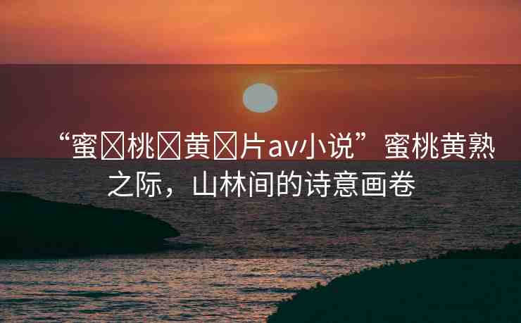 “蜜?桃?黃?片av小說”蜜桃黃熟之際，山林間的詩意畫卷