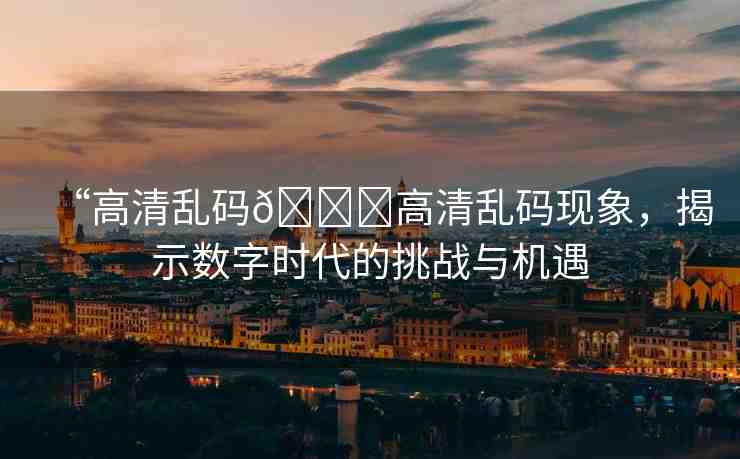 “高清亂碼??高清亂碼現(xiàn)象，揭示數(shù)字時代的挑戰(zhàn)與機遇
