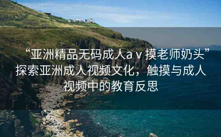 “亞洲精品無碼成人aⅴ摸老師奶頭”探索亞洲成人視頻文化，觸摸與成人視頻中的教育反思