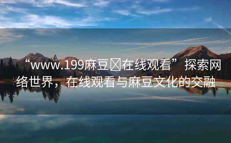 “www.199麻豆?在線觀看”探索網絡世界，在線觀看與麻豆文化的交融