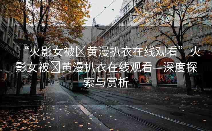 “火影女被?黃漫扒衣在線觀看”火影女被?黃漫扒衣在線觀看—深度探索與賞析