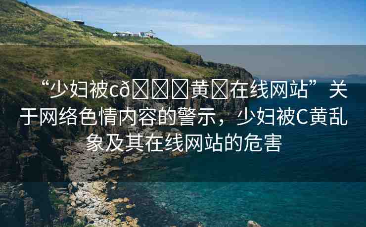 “少婦被c??黃?在線網(wǎng)站”關(guān)于網(wǎng)絡(luò)色情內(nèi)容的警示，少婦被C黃亂象及其在線網(wǎng)站的危害