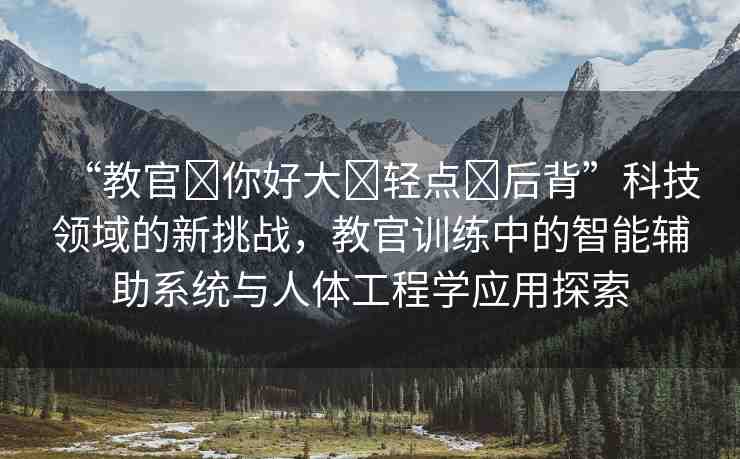 “教官?你好大?輕點?后背”科技領(lǐng)域的新挑戰(zhàn)，教官訓(xùn)練中的智能輔助系統(tǒng)與人體工程學(xué)應(yīng)用探索
