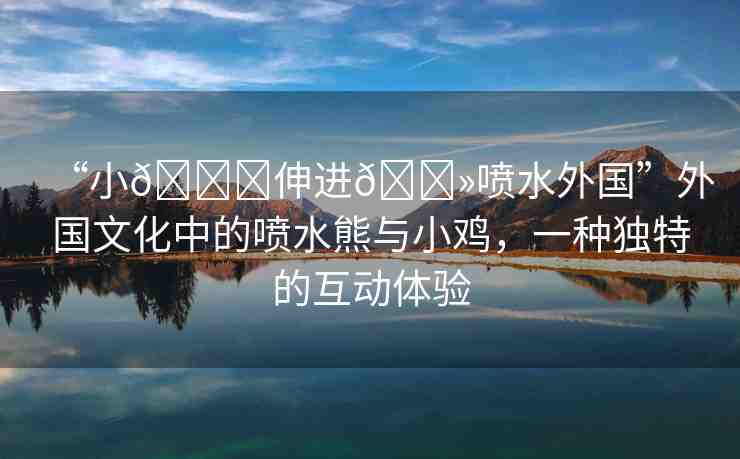“小??伸進(jìn)??噴水外國(guó)”外國(guó)文化中的噴水熊與小雞，一種獨(dú)特的互動(dòng)體驗(yàn)