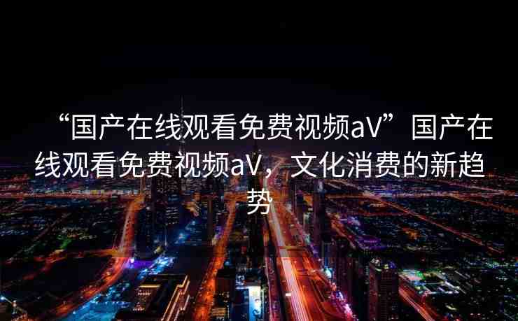 “國產(chǎn)在線觀看免費視頻aV”國產(chǎn)在線觀看免費視頻aV，文化消費的新趨勢