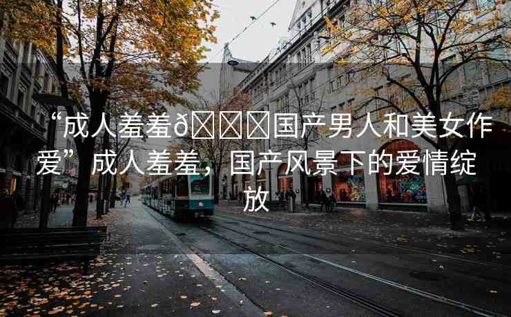 “成人羞羞??國產(chǎn)男人和美女作愛”成人羞羞，國產(chǎn)風景下的愛情綻放