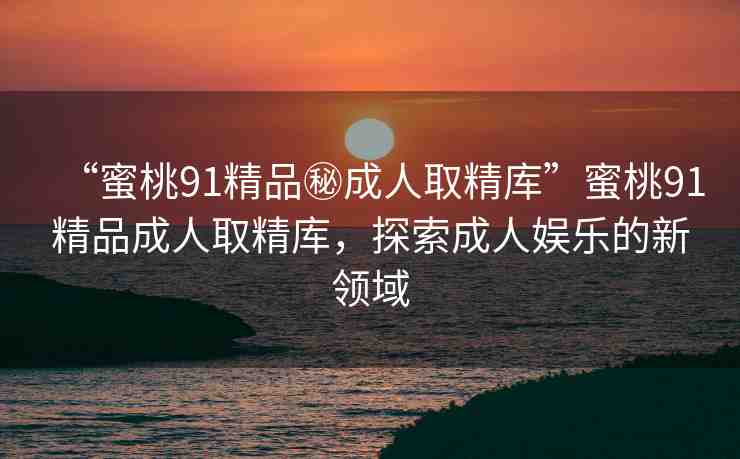 “蜜桃91精品秘成人取精庫”蜜桃91精品成人取精庫，探索成人娛樂的新領(lǐng)域