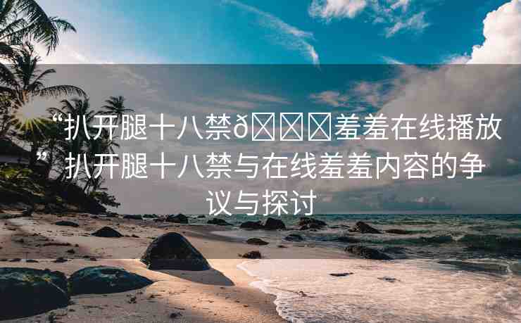 “扒開腿十八禁??羞羞在線播放”扒開腿十八禁與在線羞羞內(nèi)容的爭議與探討