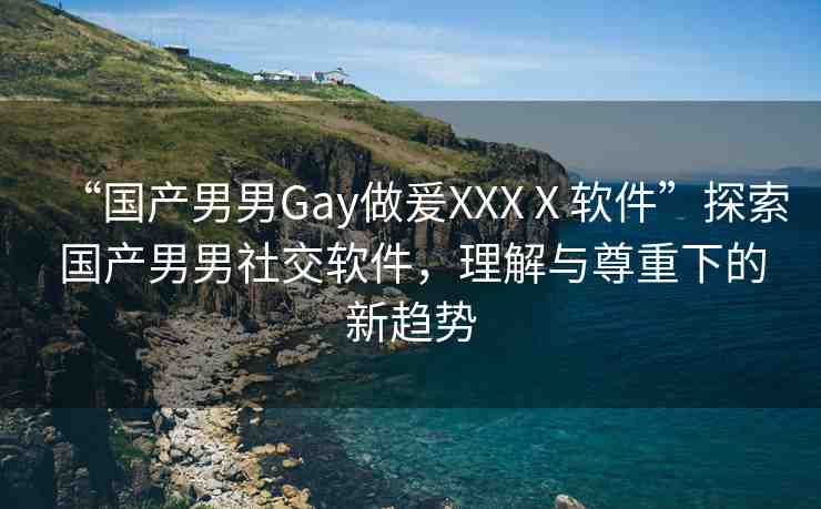 “國(guó)產(chǎn)男男Gay做爰XXXⅩ軟件”探索國(guó)產(chǎn)男男社交軟件，理解與尊重下的新趨勢(shì)
