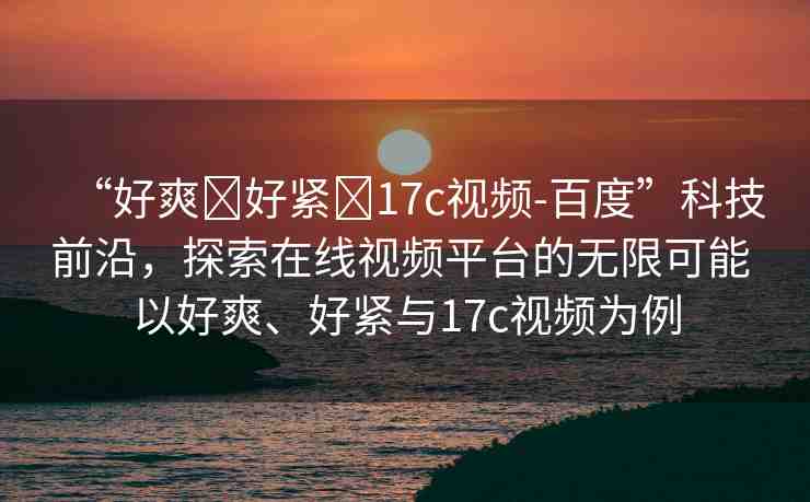 “好爽?好緊?17c視頻-百度”科技前沿，探索在線視頻平臺的無限可能 以好爽、好緊與17c視頻為例